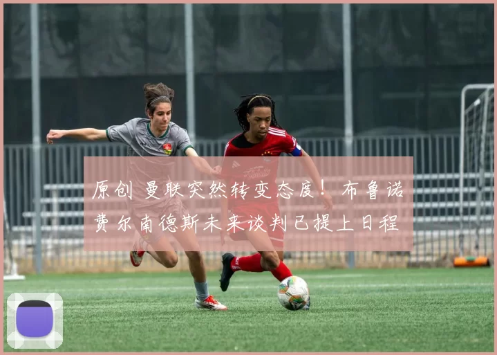 原创 曼联突然转变态度！布鲁诺・费尔南德斯未来谈判已提上日程