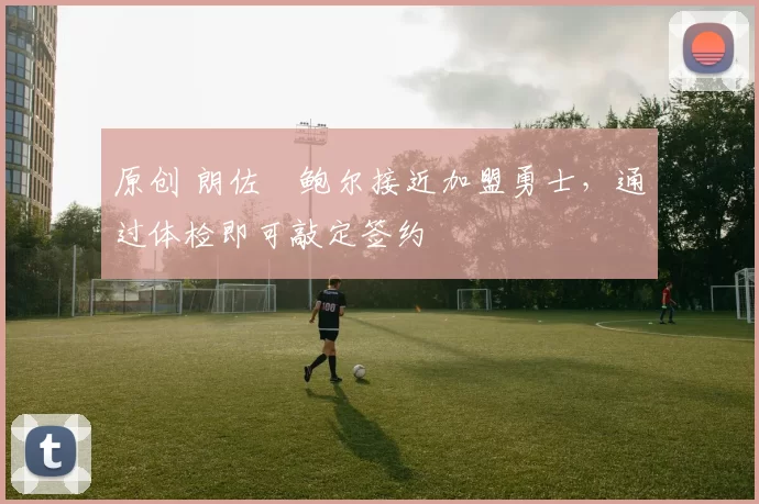 原创 朗佐・鲍尔接近加盟勇士，通过体检即可敲定签约