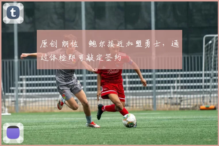 原创 朗佐・鲍尔接近加盟勇士，通过体检即可敲定签约