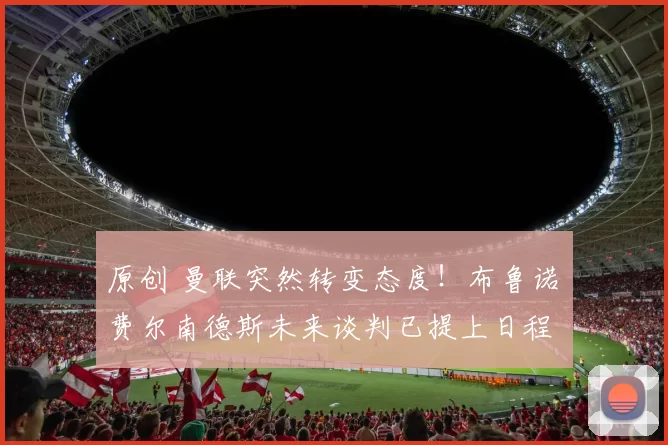 原创 曼联突然转变态度！布鲁诺・费尔南德斯未来谈判已提上日程