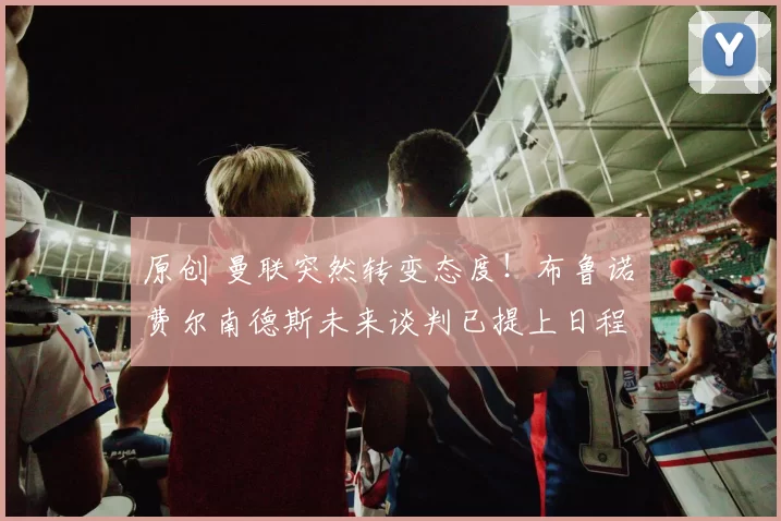 原创 曼联突然转变态度！布鲁诺・费尔南德斯未来谈判已提上日程