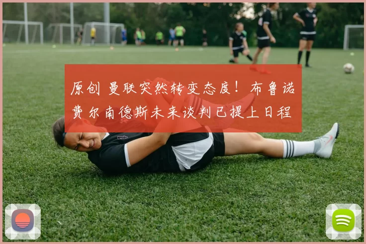 原创 曼联突然转变态度！布鲁诺・费尔南德斯未来谈判已提上日程