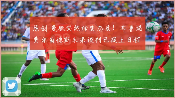 原创 曼联突然转变态度！布鲁诺・费尔南德斯未来谈判已提上日程