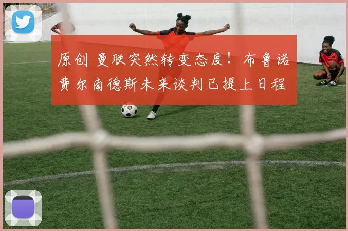 原创 曼联突然转变态度！布鲁诺・费尔南德斯未来谈判已提上日程