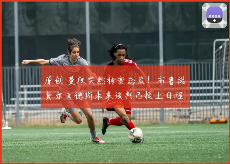 原创 曼联突然转变态度！布鲁诺・费尔南德斯未来谈判已提上日程