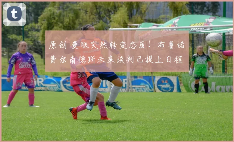 原创 曼联突然转变态度!布鲁诺・费尔南德斯未来谈判已提上日程