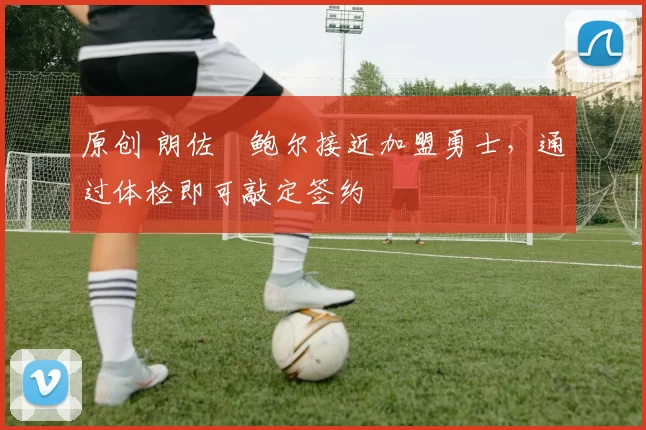 原创 朗佐・鲍尔接近加盟勇士，通过体检即可敲定签约