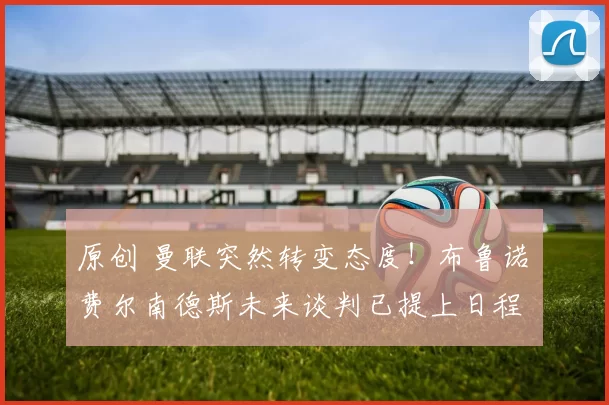 原创 曼联突然转变态度！布鲁诺・费尔南德斯未来谈判已提上日程