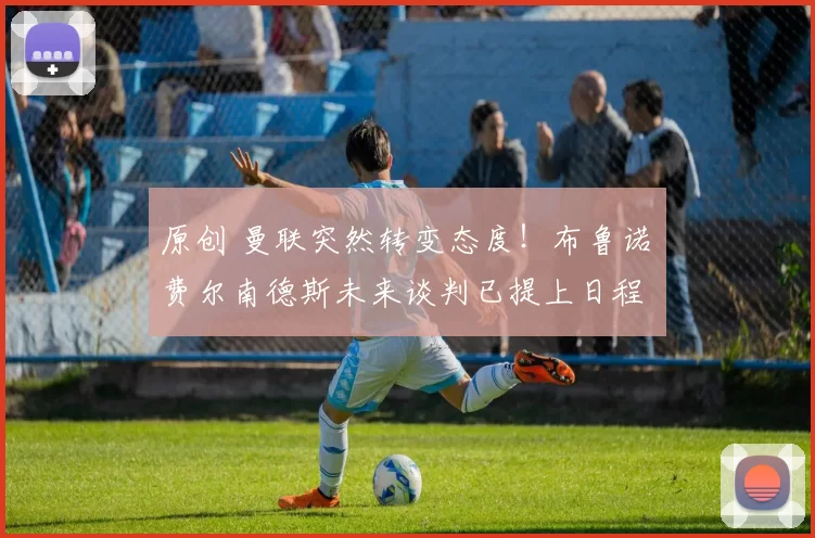 原创 曼联突然转变态度！布鲁诺・费尔南德斯未来谈判已提上日程