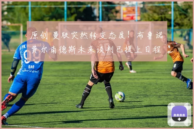 原创 曼联突然转变态度！布鲁诺・费尔南德斯未来谈判已提上日程