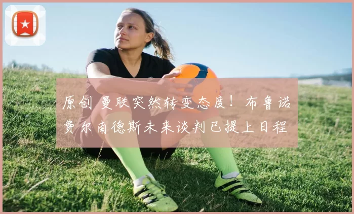 原创 曼联突然转变态度！布鲁诺・费尔南德斯未来谈判已提上日程