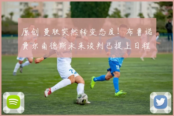 原创 曼联突然转变态度！布鲁诺・费尔南德斯未来谈判已提上日程