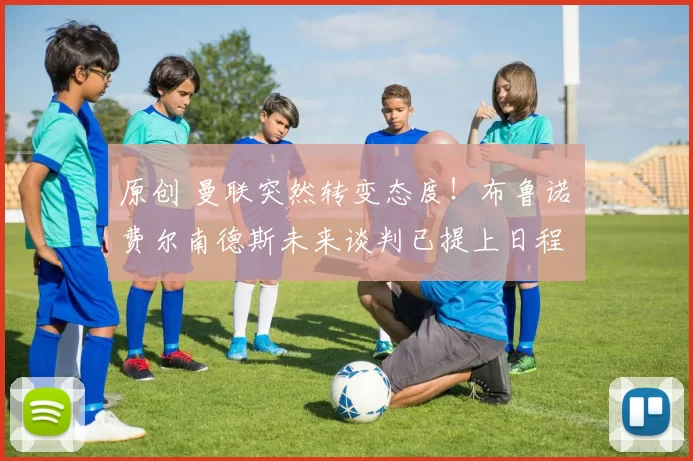 原创 曼联突然转变态度！布鲁诺・费尔南德斯未来谈判已提上日程