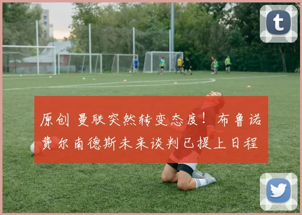 原创 曼联突然转变态度！布鲁诺・费尔南德斯未来谈判已提上日程