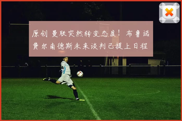 原创 曼联突然转变态度！布鲁诺・费尔南德斯未来谈判已提上日程