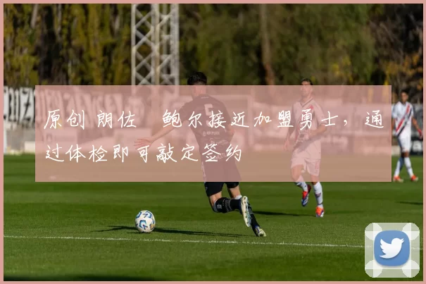 原创 朗佐・鲍尔接近加盟勇士，通过体检即可敲定签约