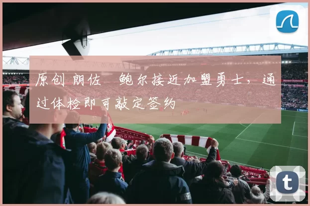 原创 朗佐・鲍尔接近加盟勇士，通过体检即可敲定签约