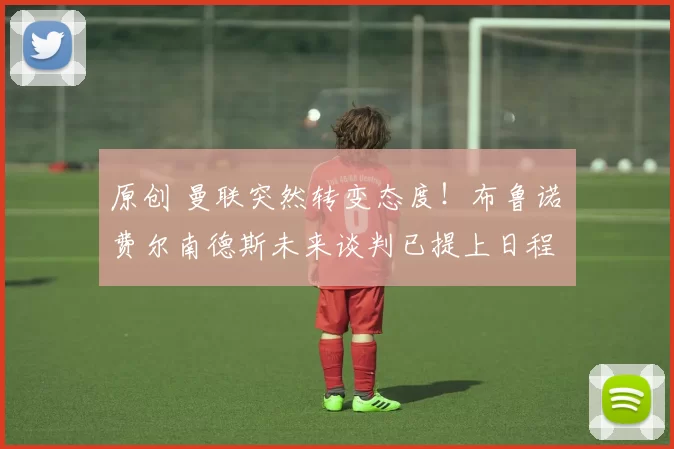 原创 曼联突然转变态度！布鲁诺・费尔南德斯未来谈判已提上日程