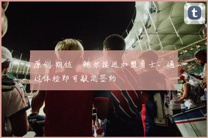 原创 朗佐・鲍尔接近加盟勇士，通过体检即可敲定签约