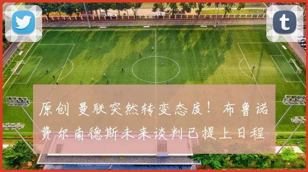 原创 曼联突然转变态度！布鲁诺・费尔南德斯未来谈判已提上日程