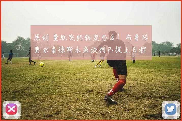 原创 曼联突然转变态度！布鲁诺・费尔南德斯未来谈判已提上日程