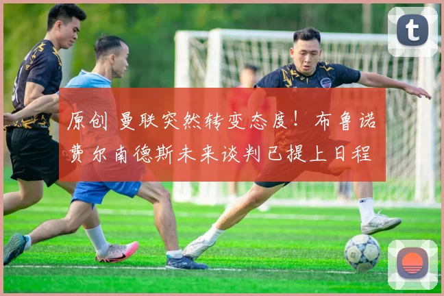 原创 曼联突然转变态度！布鲁诺・费尔南德斯未来谈判已提上日程