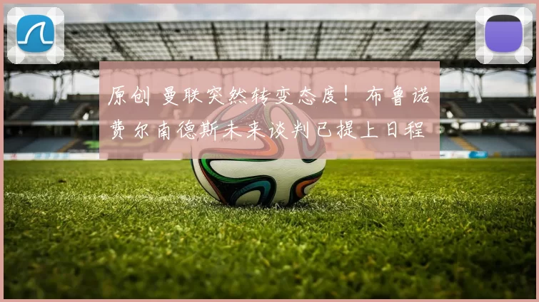 原创 曼联突然转变态度！布鲁诺・费尔南德斯未来谈判已提上日程