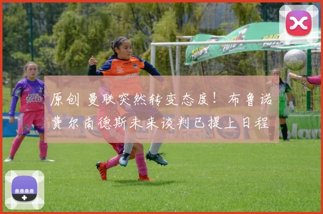 原创 曼联突然转变态度！布鲁诺・费尔南德斯未来谈判已提上日程