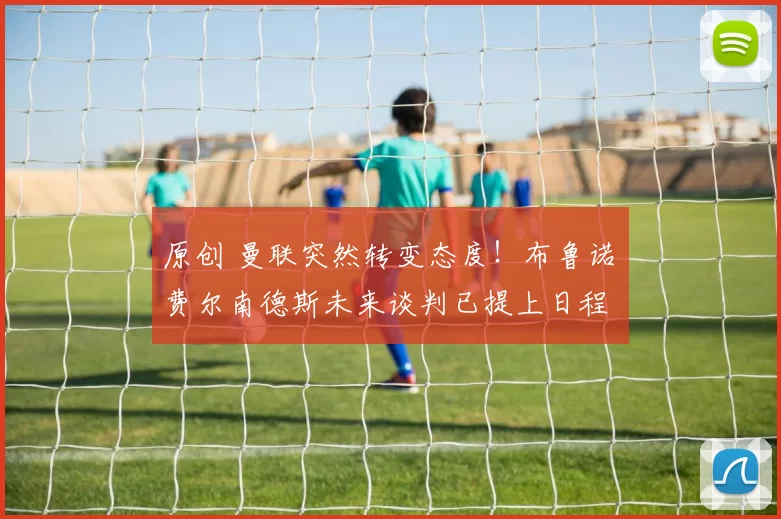 原创 曼联突然转变态度！布鲁诺・费尔南德斯未来谈判已提上日程