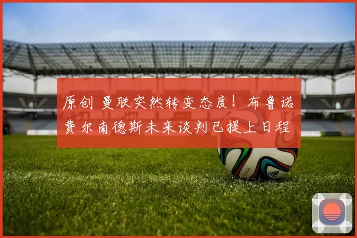 原创 曼联突然转变态度！布鲁诺・费尔南德斯未来谈判已提上日程