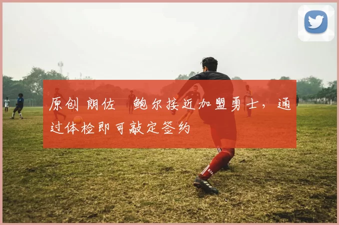 原创 朗佐・鲍尔接近加盟勇士，通过体检即可敲定签约