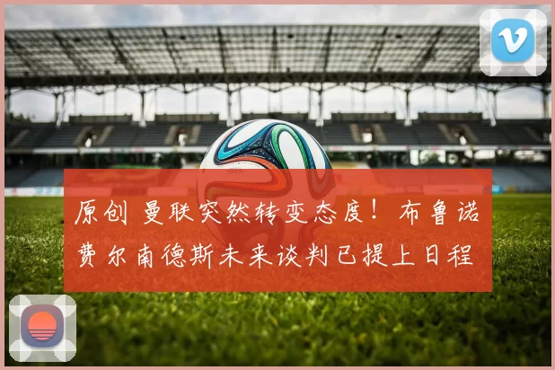 原创 曼联突然转变态度！布鲁诺・费尔南德斯未来谈判已提上日程