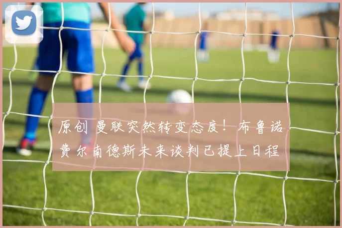 原创 曼联突然转变态度！布鲁诺・费尔南德斯未来谈判已提上日程