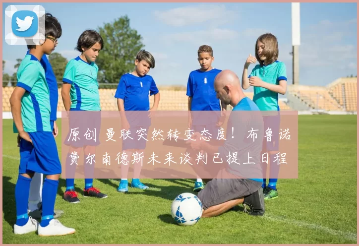 原创 曼联突然转变态度！布鲁诺・费尔南德斯未来谈判已提上日程