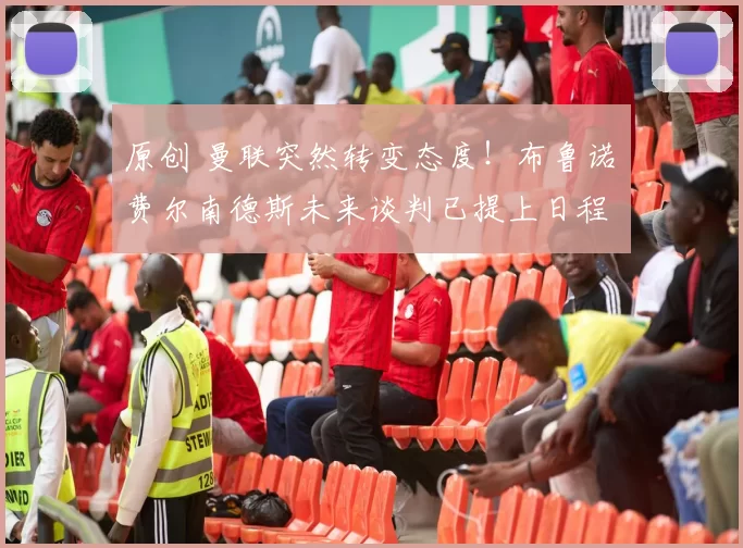 原创 曼联突然转变态度！布鲁诺・费尔南德斯未来谈判已提上日程