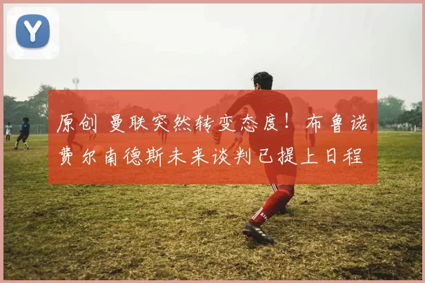 原创 曼联突然转变态度！布鲁诺・费尔南德斯未来谈判已提上日程