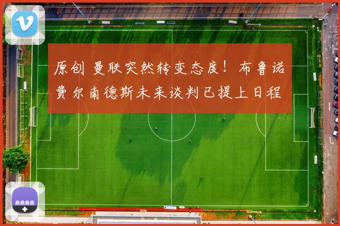 原创 曼联突然转变态度！布鲁诺・费尔南德斯未来谈判已提上日程