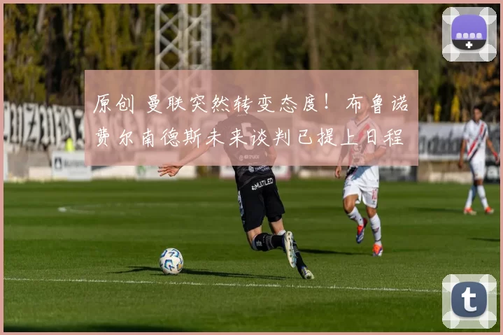 原创 曼联突然转变态度！布鲁诺・费尔南德斯未来谈判已提上日程