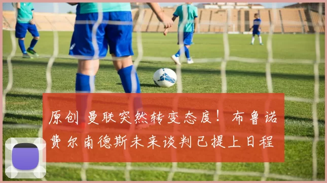 原创 曼联突然转变态度！布鲁诺・费尔南德斯未来谈判已提上日程