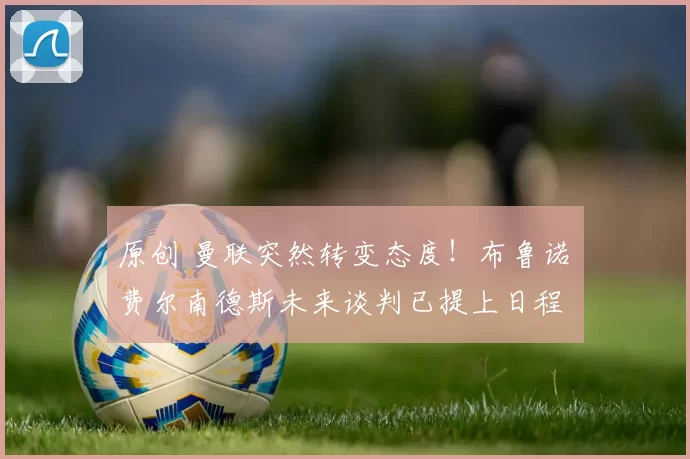 原创 曼联突然转变态度！布鲁诺・费尔南德斯未来谈判已提上日程