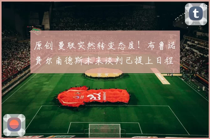 原创 曼联突然转变态度！布鲁诺・费尔南德斯未来谈判已提上日程