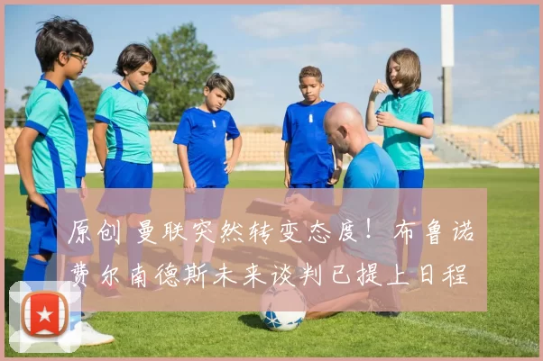 原创 曼联突然转变态度！布鲁诺・费尔南德斯未来谈判已提上日程