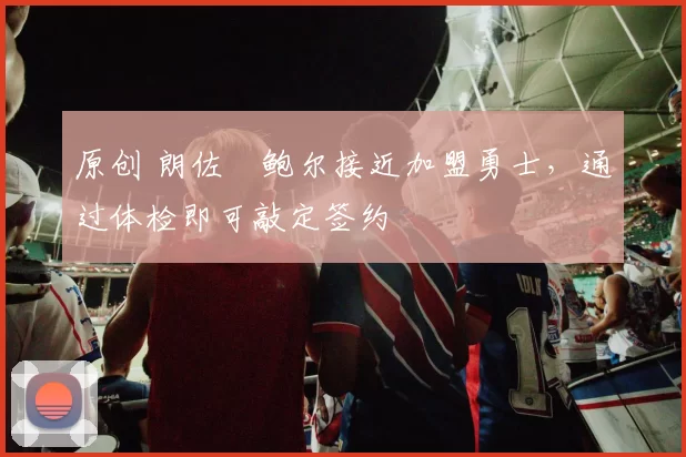 原创 朗佐・鲍尔接近加盟勇士，通过体检即可敲定签约