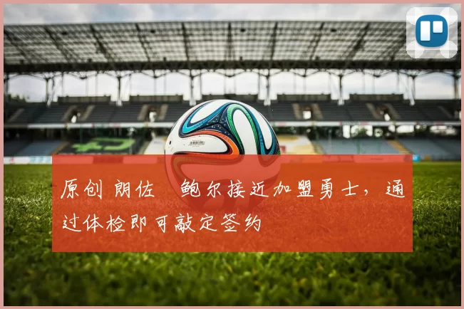 原创 朗佐・鲍尔接近加盟勇士，通过体检即可敲定签约