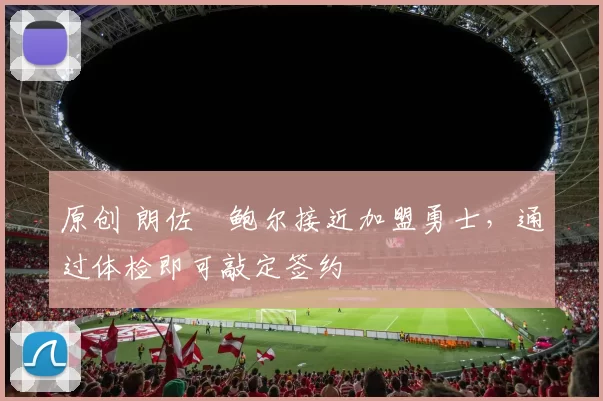 原创 朗佐・鲍尔接近加盟勇士，通过体检即可敲定签约