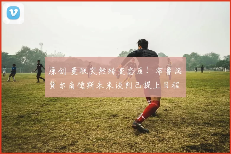 原创 曼联突然转变态度！布鲁诺・费尔南德斯未来谈判已提上日程