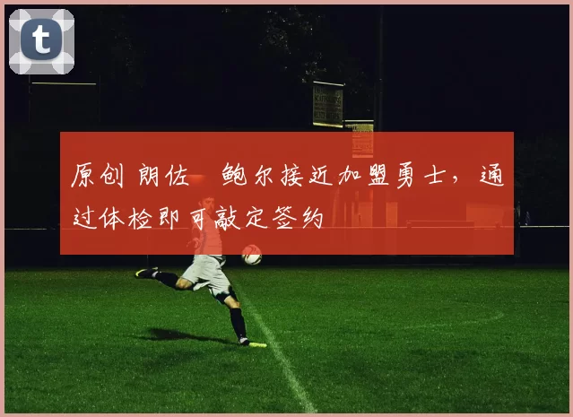 原创 朗佐・鲍尔接近加盟勇士，通过体检即可敲定签约