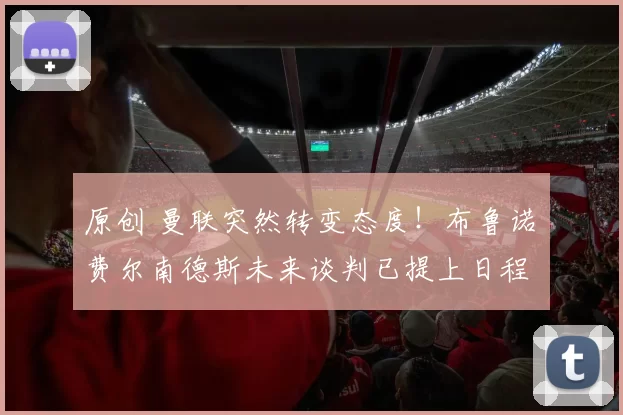 原创 曼联突然转变态度！布鲁诺・费尔南德斯未来谈判已提上日程