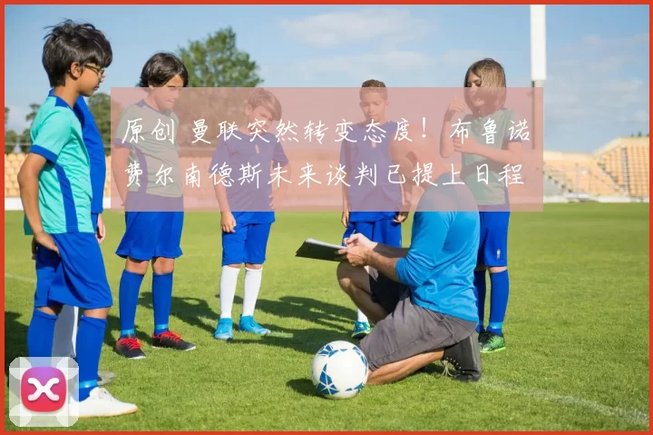 原创 曼联突然转变态度!布鲁诺・费尔南德斯未来谈判已提上日程