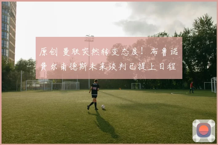 原创 曼联突然转变态度！布鲁诺・费尔南德斯未来谈判已提上日程